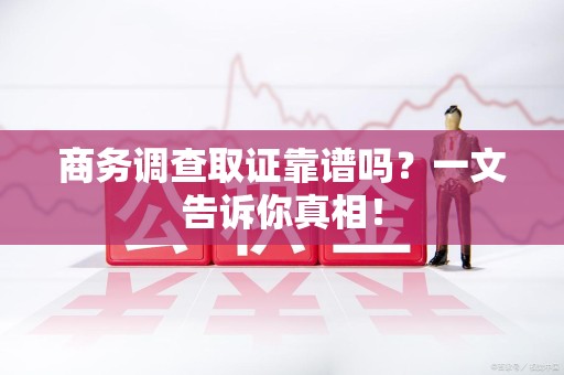 德化商务调查取证靠谱吗？一文告诉你真相！